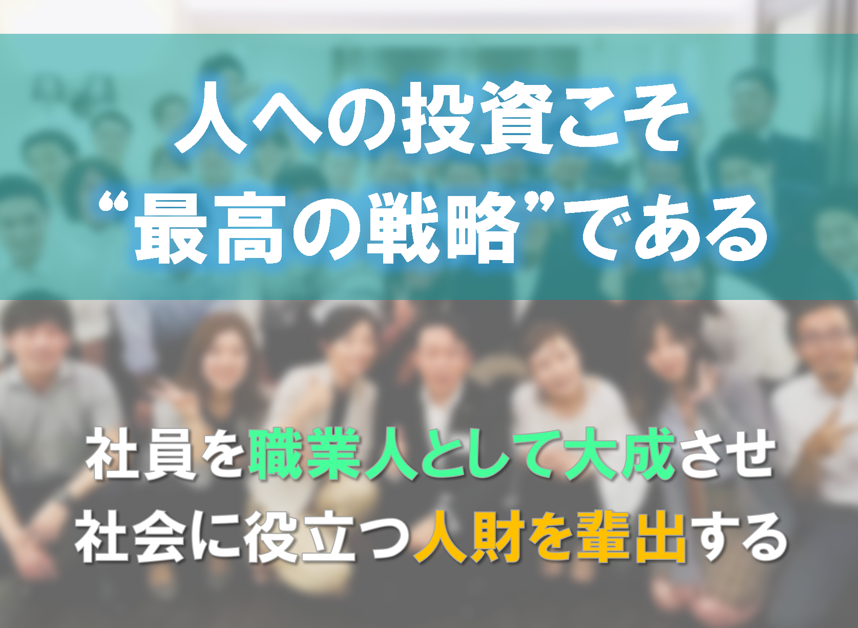 総括すると、当社は「人への投資こそ、最高の戦略である」と考えています。そのために、社員ひとりひとりを、“職業人”として大成させること。それを通じて、業界へ、社会へ役立つ人財を“ひとりでも多く輩出していく”こと。これが、当社の最も大切にしている経営戦略の根幹のひとつとなっています。